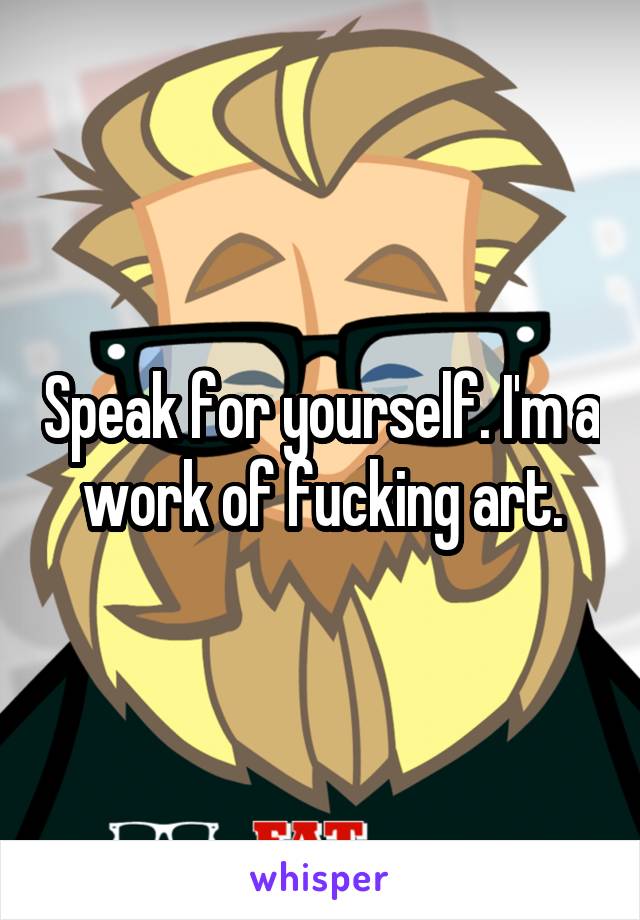 Speak for yourself. I'm a work of fucking art.
