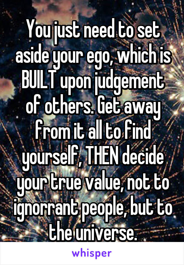 You just need to set aside your ego, which is BUILT upon judgement of others. Get away from it all to find yourself, THEN decide your true value, not to ignorrant people, but to the universe.