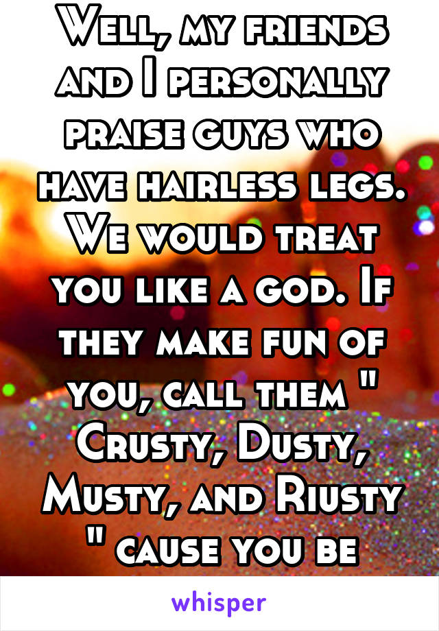 Well, my friends and I personally praise guys who have hairless legs. We would treat you like a god. If they make fun of you, call them " Crusty, Dusty, Musty, and Riusty " cause you be looking fly af