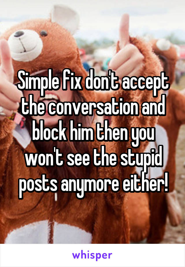 Simple fix don't accept the conversation and block him then you won't see the stupid posts anymore either!