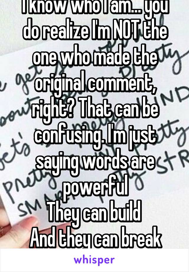 I know who I am… you do realize I'm NOT the one who made the original comment, right? That can be confusing. I'm just saying words are powerful
They can build 
And they can break
Just spread kindness 