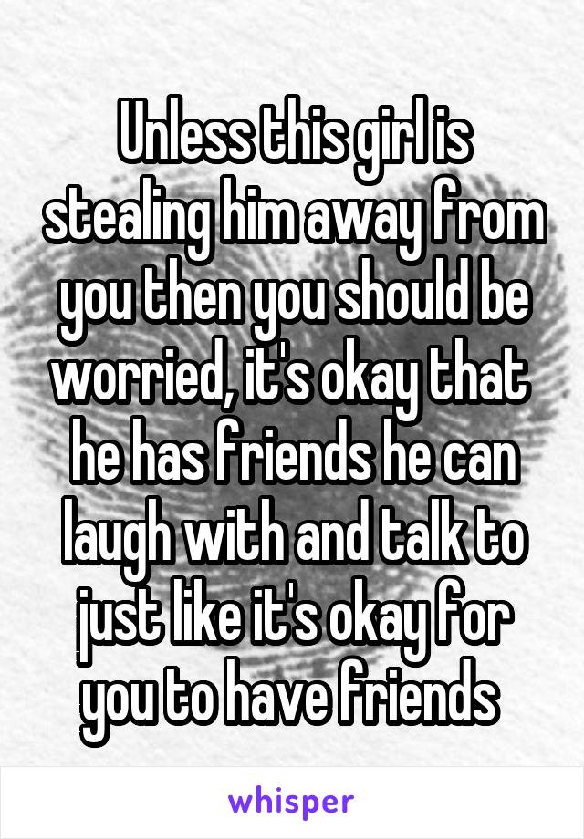 Unless this girl is stealing him away from you then you should be worried, it's okay that  he has friends he can laugh with and talk to just like it's okay for you to have friends 