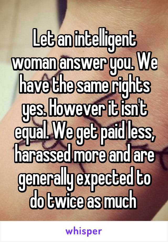 Let an intelligent woman answer you. We have the same rights yes. However it isn't equal. We get paid less, harassed more and are generally expected to do twice as much 