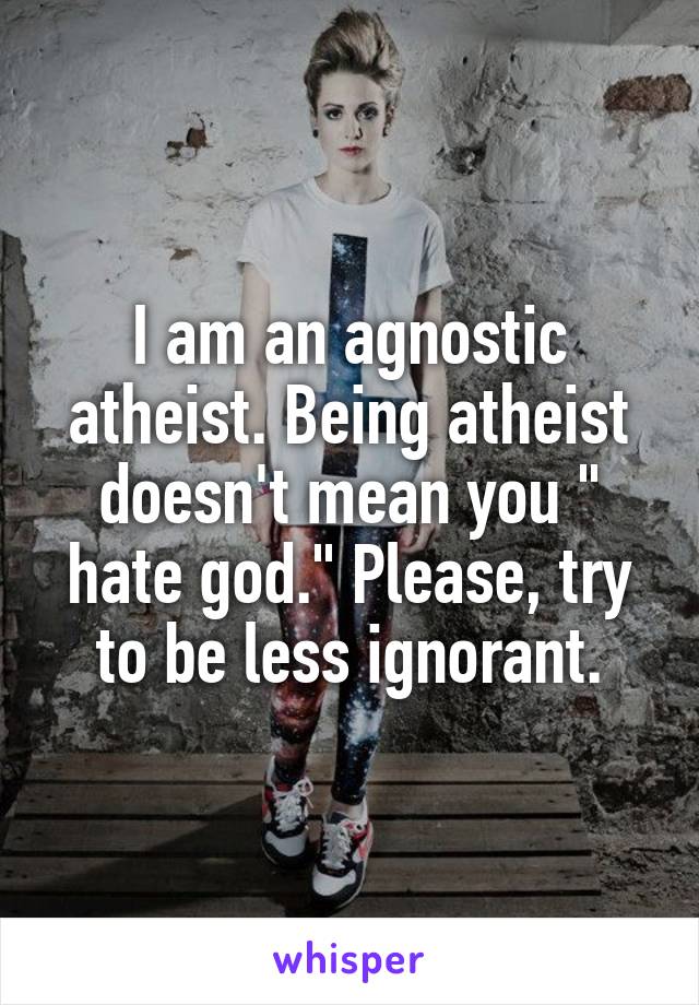 I am an agnostic atheist. Being atheist doesn't mean you " hate god." Please, try to be less ignorant.