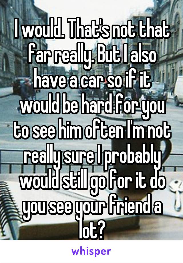 I would. That's not that far really. But I also have a car so if it would be hard for you to see him often I'm not really sure I probably would still go for it do you see your friend a lot?