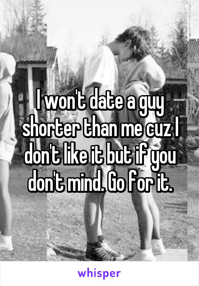 I won't date a guy shorter than me cuz I don't like it but if you don't mind. Go for it.