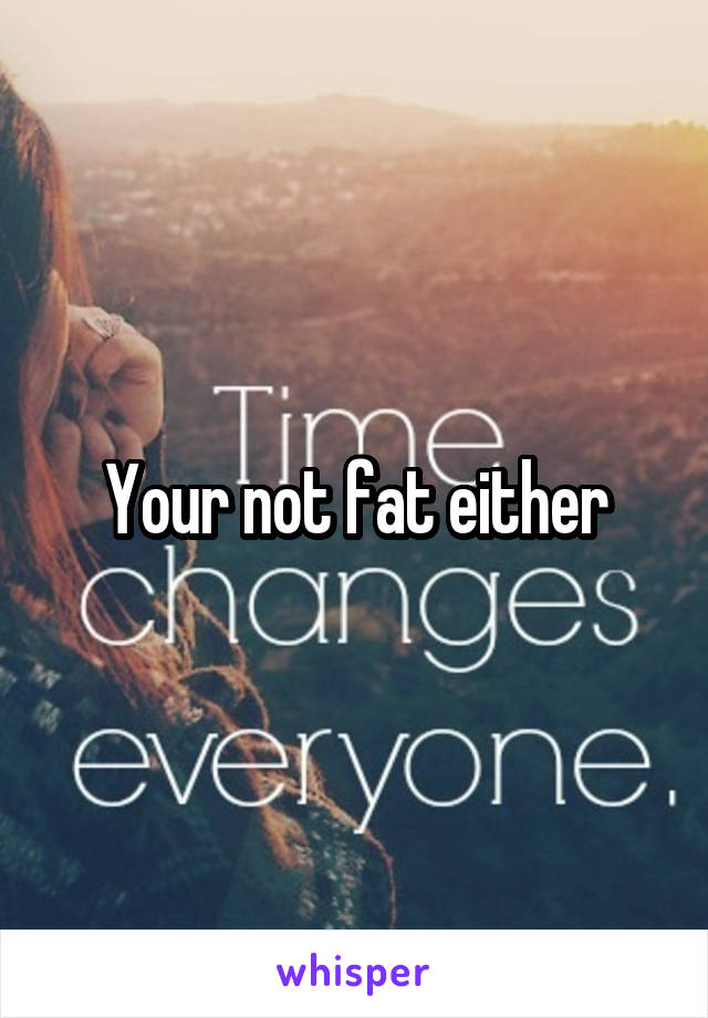 Your not fat either