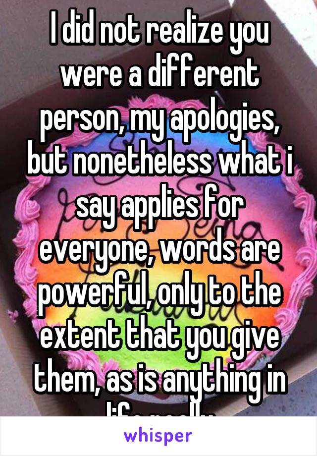 I did not realize you were a different person, my apologies, but nonetheless what i say applies for everyone, words are powerful, only to the extent that you give them, as is anything in life really