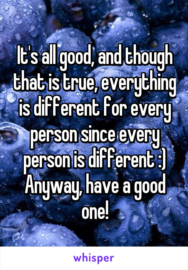 It's all good, and though that is true, everything is different for every person since every person is different :)
Anyway, have a good one!