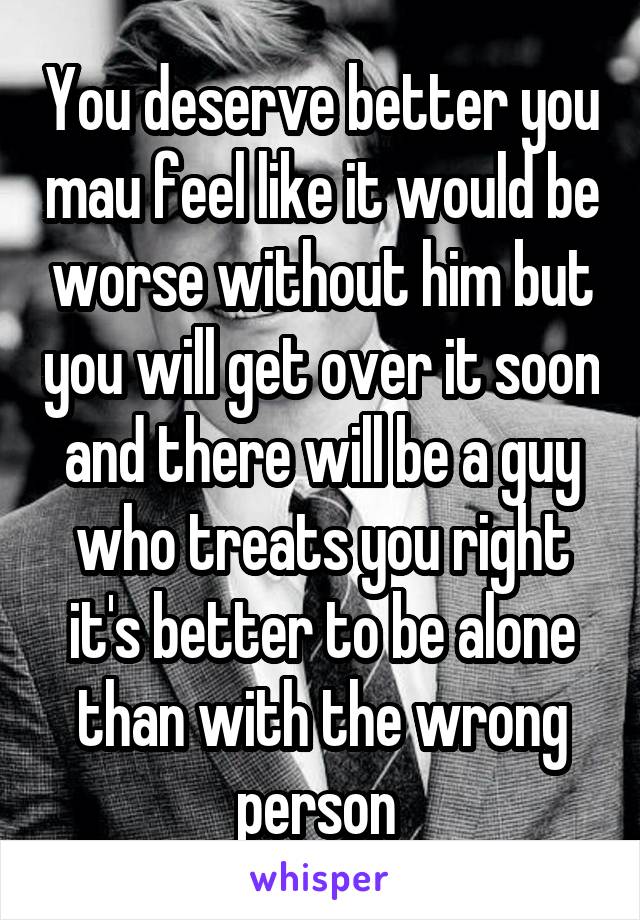 You deserve better you mau feel like it would be worse without him but you will get over it soon and there will be a guy who treats you right it's better to be alone than with the wrong person 