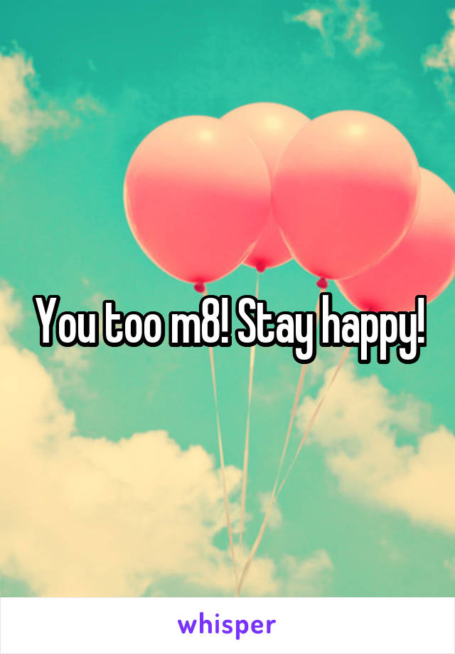 You too m8! Stay happy!