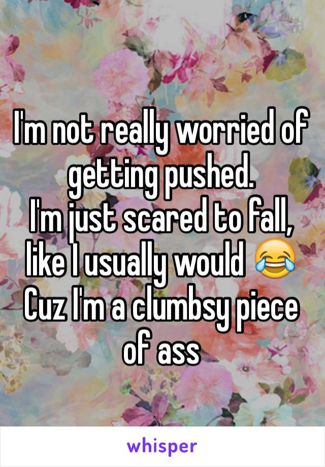 I'm not really worried of getting pushed.
I'm just scared to fall, like I usually would 😂 Cuz I'm a clumbsy piece of ass