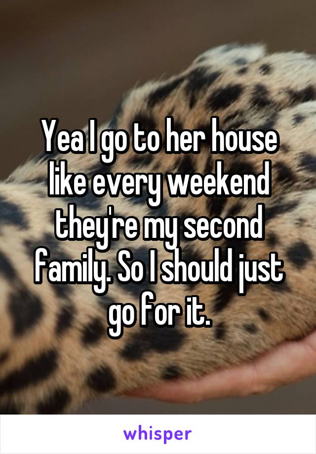 Yea I go to her house like every weekend they're my second family. So I should just go for it.