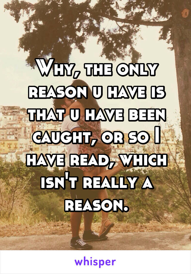 Why, the only reason u have is that u have been caught, or so I have read, which isn't really a reason.