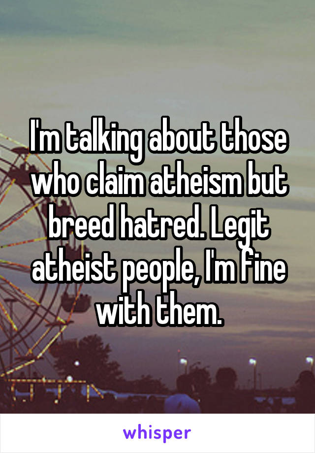 I'm talking about those who claim atheism but breed hatred. Legit atheist people, I'm fine with them.