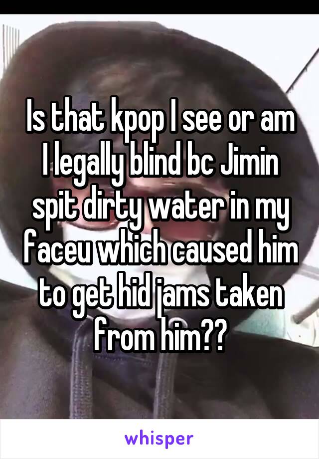 Is that kpop I see or am I legally blind bc Jimin spit dirty water in my faceu which caused him to get hid jams taken from him??
