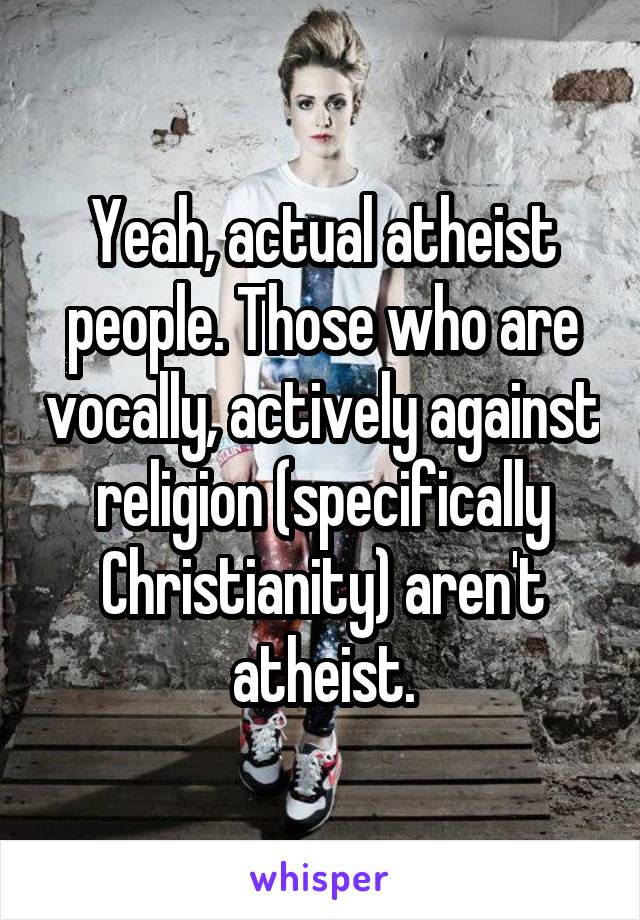 Yeah, actual atheist people. Those who are vocally, actively against religion (specifically Christianity) aren't atheist.
