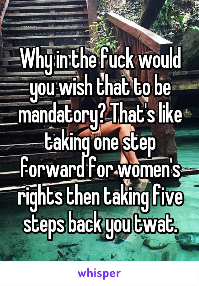 Why in the fuck would you wish that to be mandatory? That's like taking one step forward for women's rights then taking five steps back you twat.