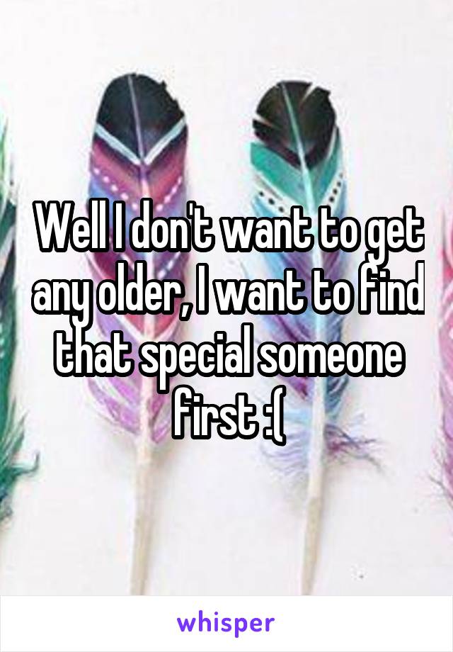Well I don't want to get any older, I want to find that special someone first :(