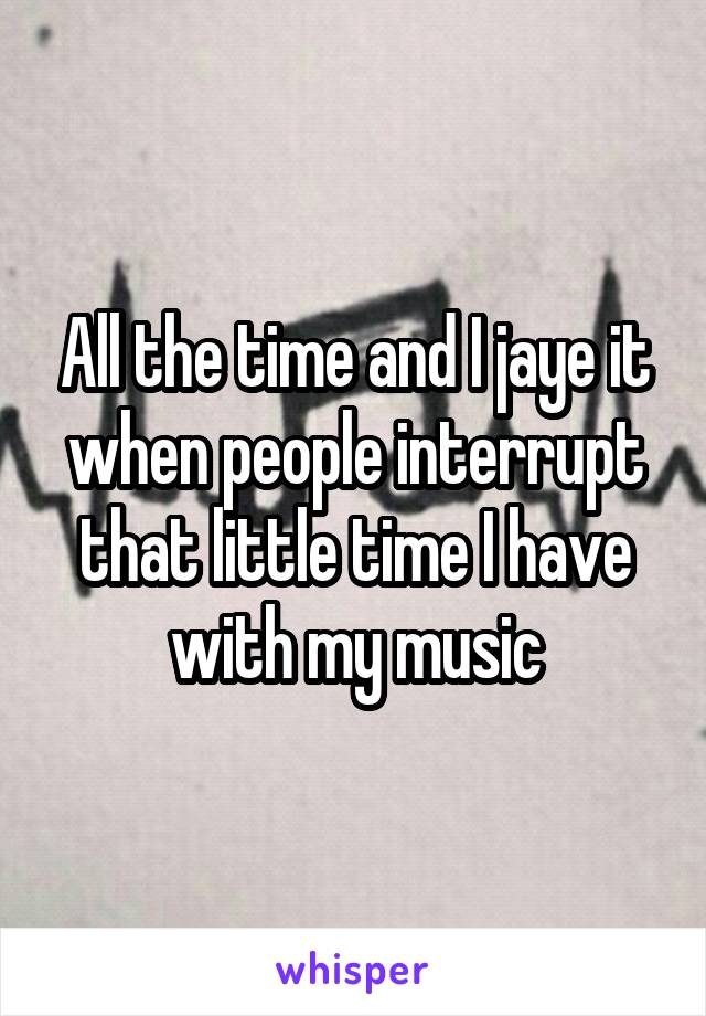All the time and I jaye it when people interrupt that little time I have with my music