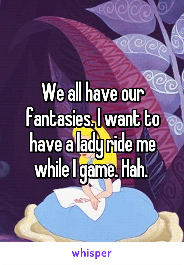 We all have our fantasies. I want to have a lady ride me while I game. Hah. 