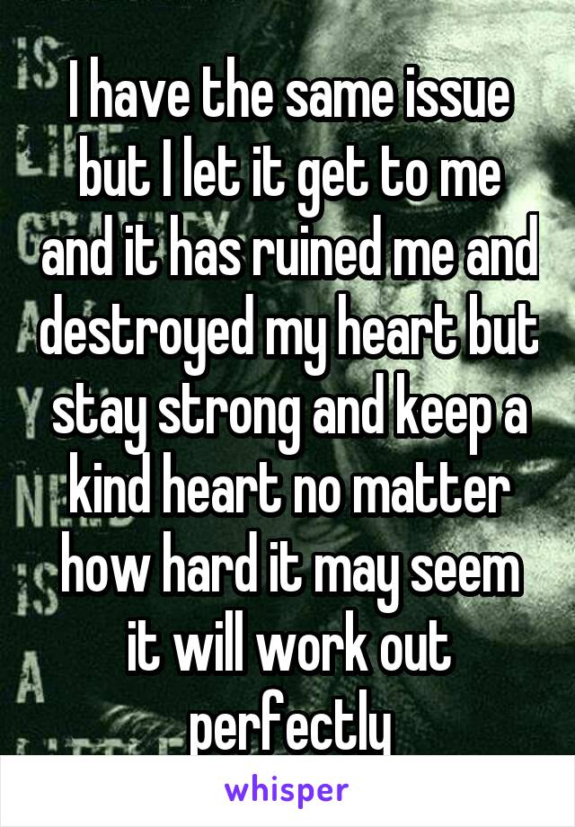 I have the same issue but I let it get to me and it has ruined me and destroyed my heart but stay strong and keep a kind heart no matter how hard it may seem it will work out perfectly