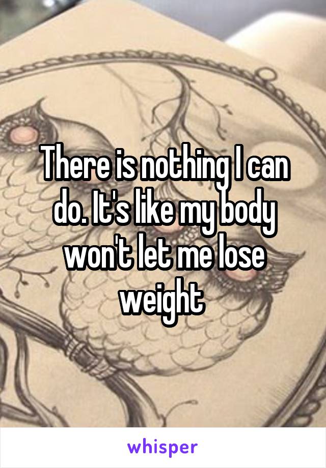 There is nothing I can do. It's like my body won't let me lose weight 