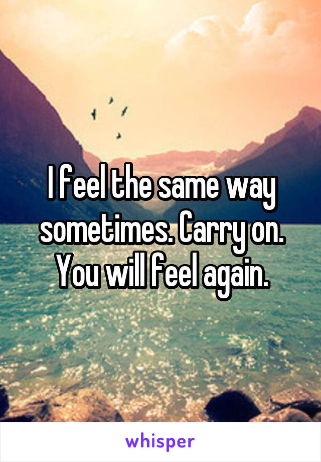 I feel the same way sometimes. Carry on. You will feel again.