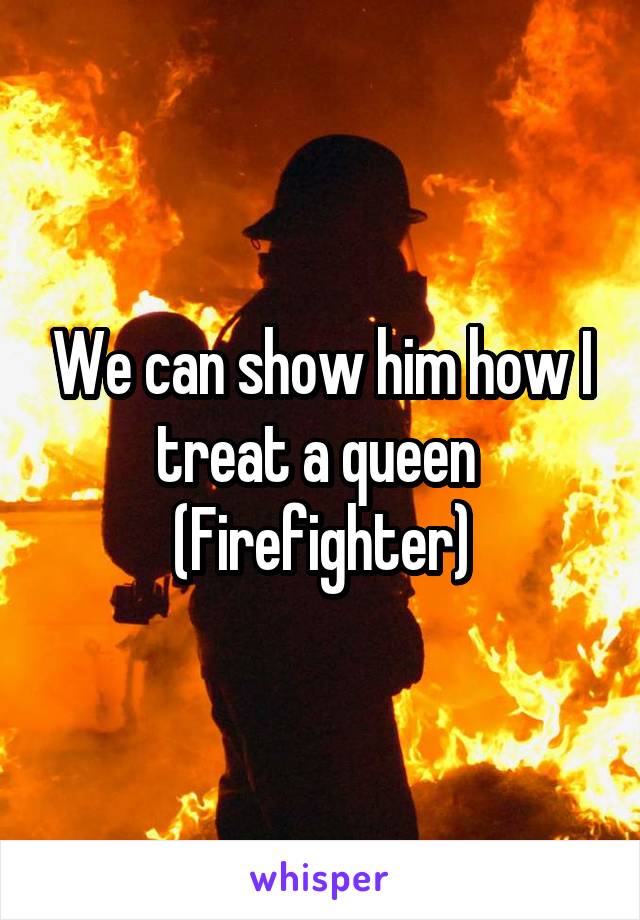 We can show him how I treat a queen 
(Firefighter)