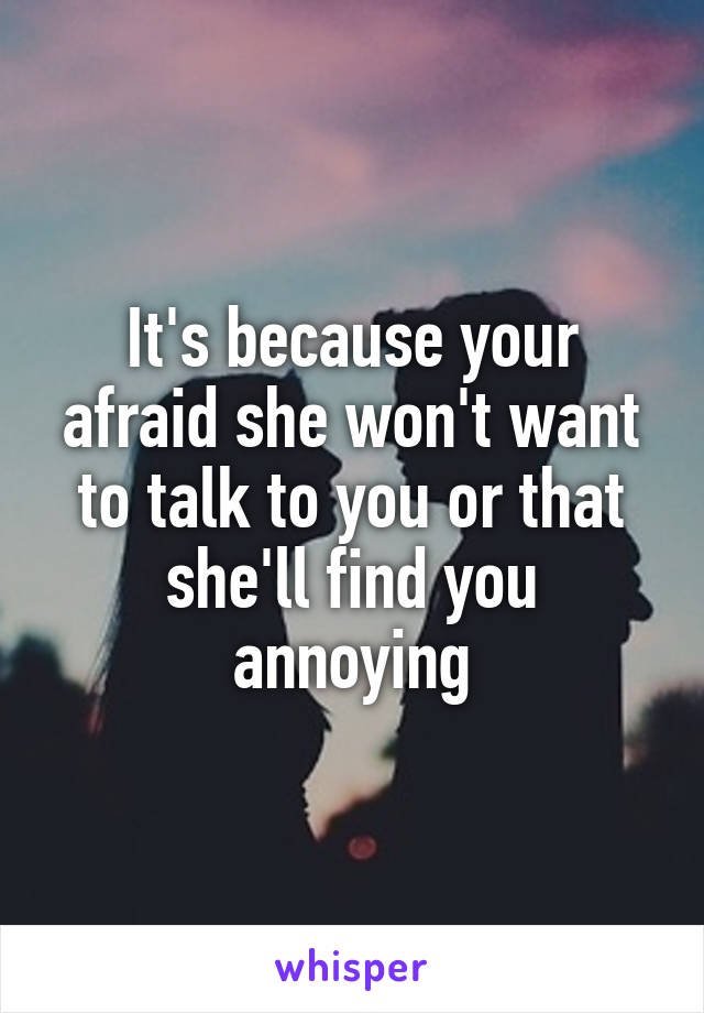 It's because your afraid she won't want to talk to you or that she'll find you annoying