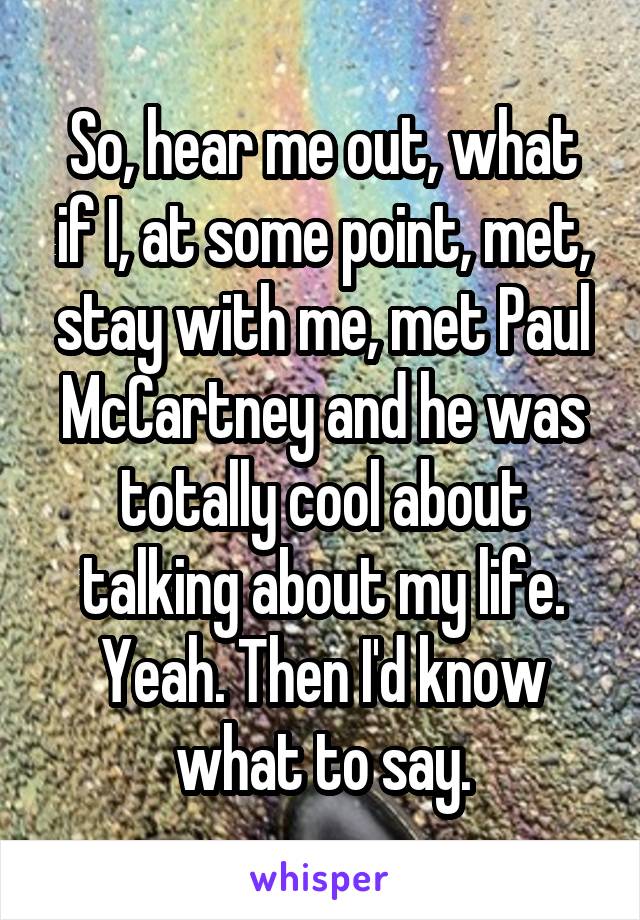 So, hear me out, what if I, at some point, met, stay with me, met Paul McCartney and he was totally cool about talking about my life. Yeah. Then I'd know what to say.