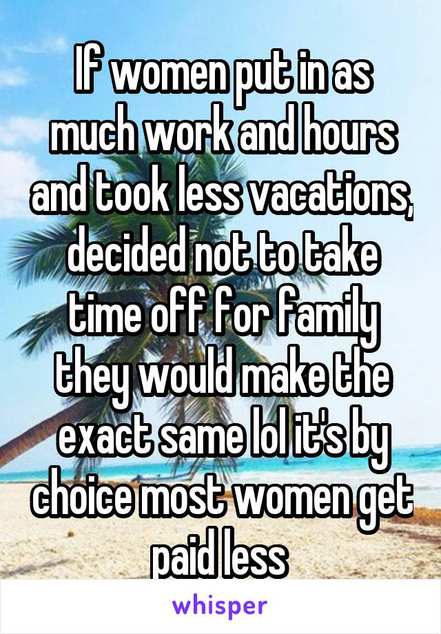 If women put in as much work and hours and took less vacations, decided not to take time off for family they would make the exact same lol it's by choice most women get paid less 