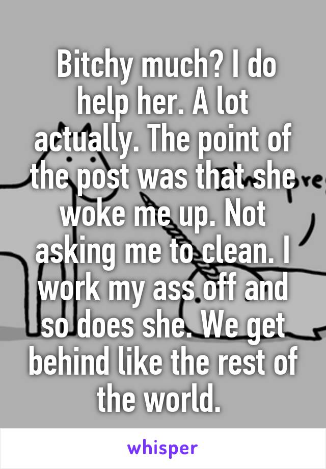  Bitchy much? I do help her. A lot actually. The point of the post was that she woke me up. Not asking me to clean. I work my ass off and so does she. We get behind like the rest of the world. 