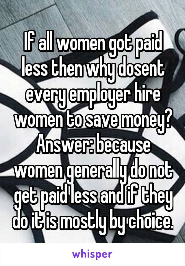 If all women got paid less then why dosent every employer hire women to save money? Answer: because women generally do not get paid less and if they do it is mostly by choice.