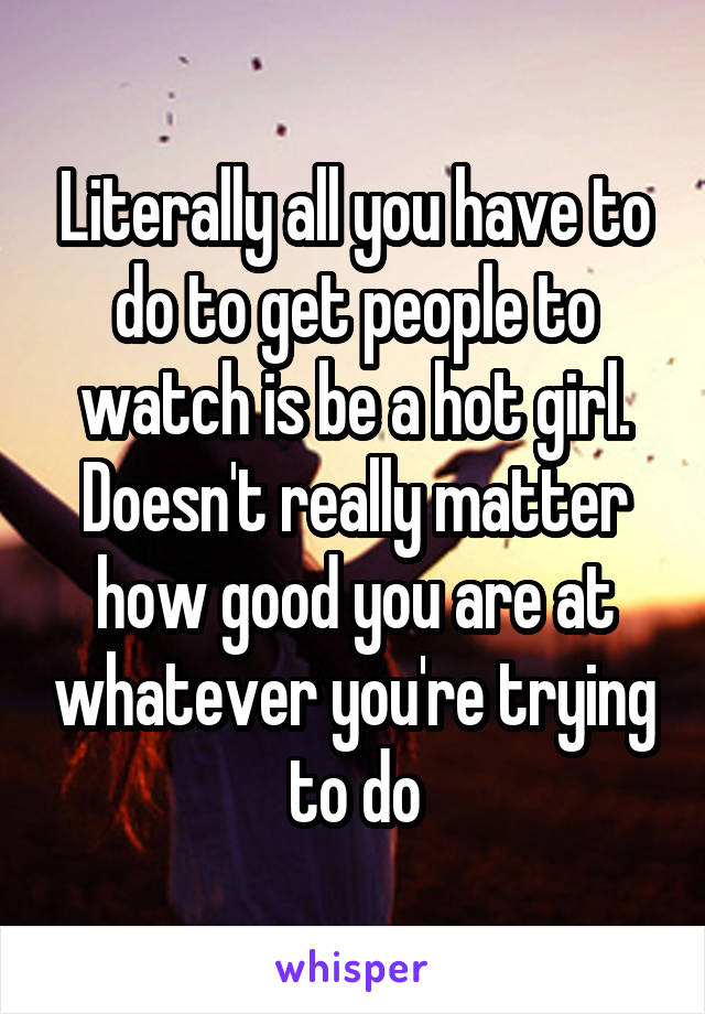 Literally all you have to do to get people to watch is be a hot girl. Doesn't really matter how good you are at whatever you're trying to do