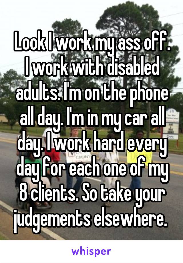 Look I work my ass off. I work with disabled adults. I'm on the phone all day. I'm in my car all day. I work hard every day for each one of my 8 clients. So take your judgements elsewhere. 