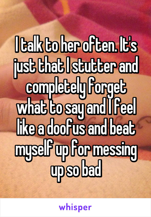 I talk to her often. It's just that I stutter and completely forget what to say and I feel like a doofus and beat myself up for messing up so bad