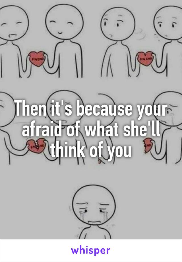 Then it's because your afraid of what she'll think of you