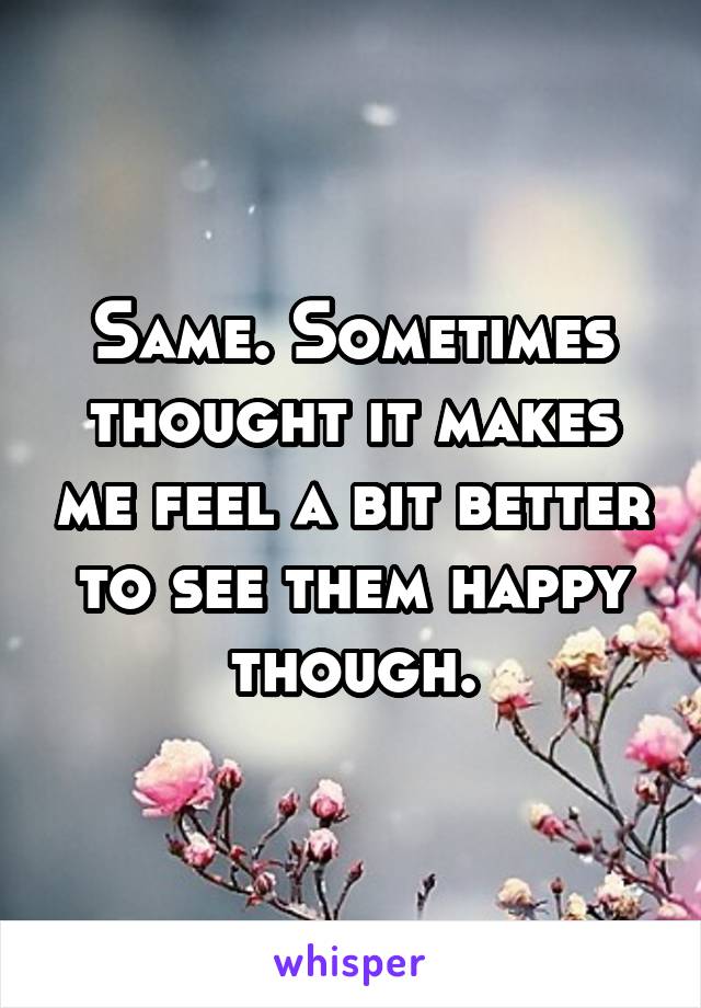 Same. Sometimes thought it makes me feel a bit better to see them happy though.