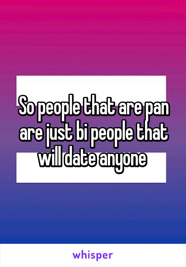 So people that are pan are just bi people that will date anyone 