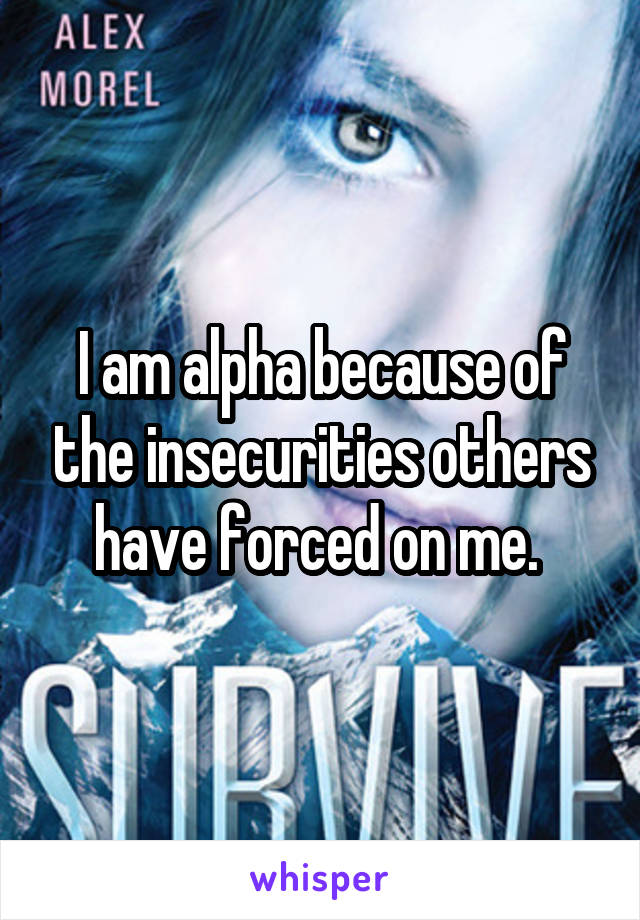 I am alpha because of the insecurities others have forced on me. 