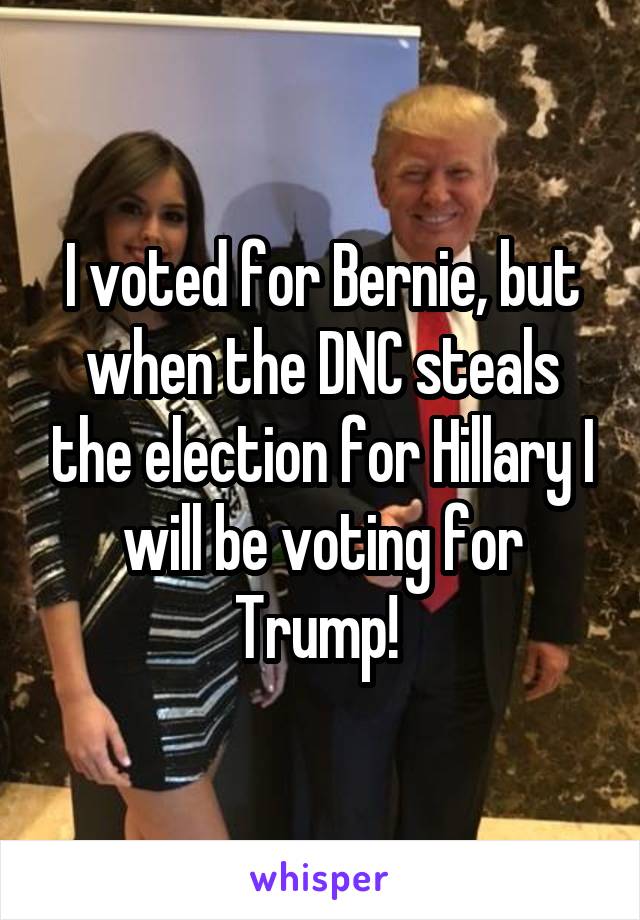 I voted for Bernie, but when the DNC steals the election for Hillary I will be voting for Trump! 