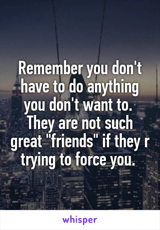 Remember you don't have to do anything you don't want to. 
They are not such great "friends" if they r trying to force you. 