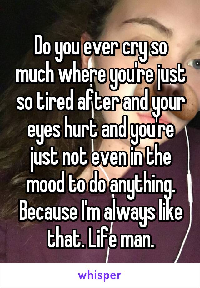 Do you ever cry so much where you're just so tired after and your eyes hurt and you're just not even in the mood to do anything. Because I'm always like that. Life man.