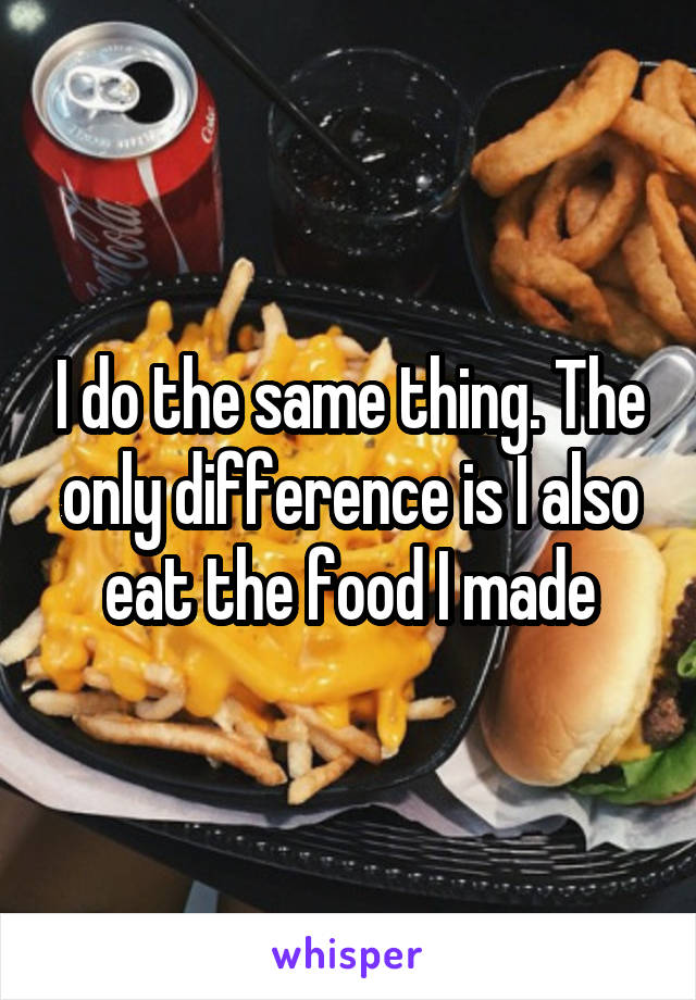 I do the same thing. The only difference is I also eat the food I made