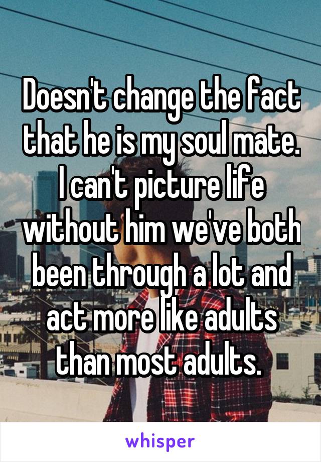Doesn't change the fact that he is my soul mate. I can't picture life without him we've both been through a lot and act more like adults than most adults. 