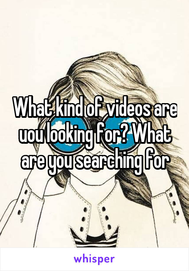 What kind of videos are uou looking for? What are you searching for