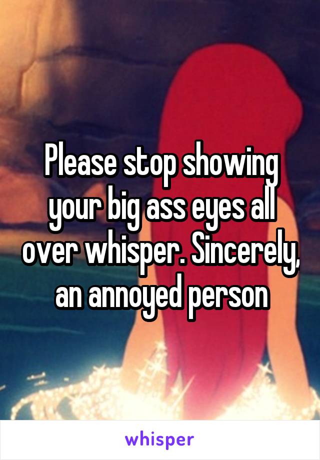 Please stop showing your big ass eyes all over whisper. Sincerely, an annoyed person