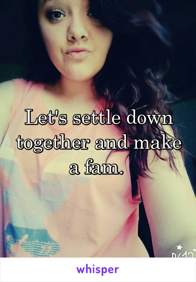 Let's settle down together and make a fam. 