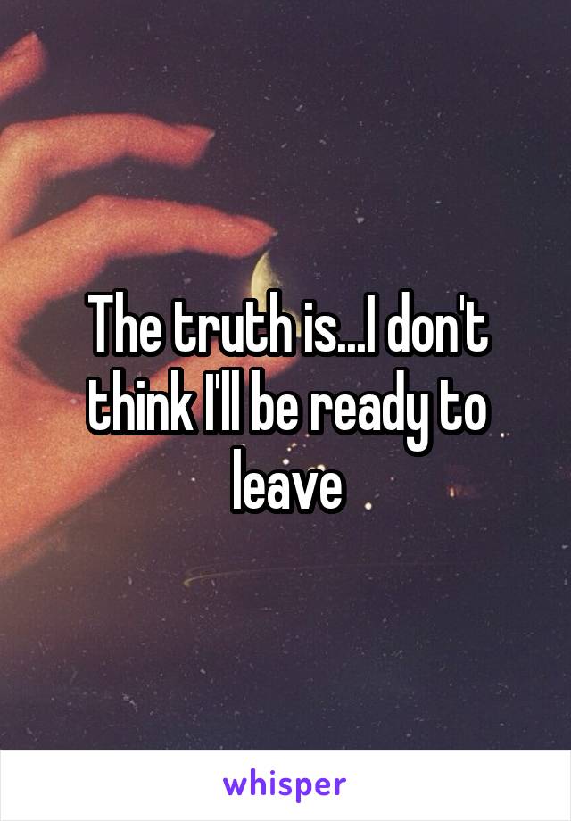 The truth is...I don't think I'll be ready to leave